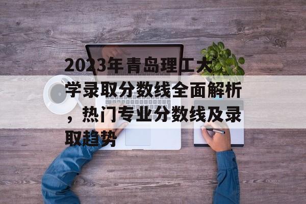 2023年青岛理工大学录取分数线全面解析,热门专业分数线及录取趋势 2023年青岛理工大学录取分数线全面解析,热门专业分数线及录取趋势