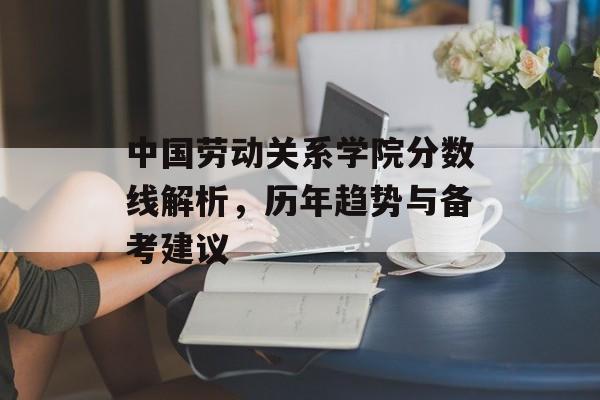 中国劳动关系学院分数线解析,历年趋势与备考建议 中国劳动关系学院分数线解析,历年趋势与备考建议