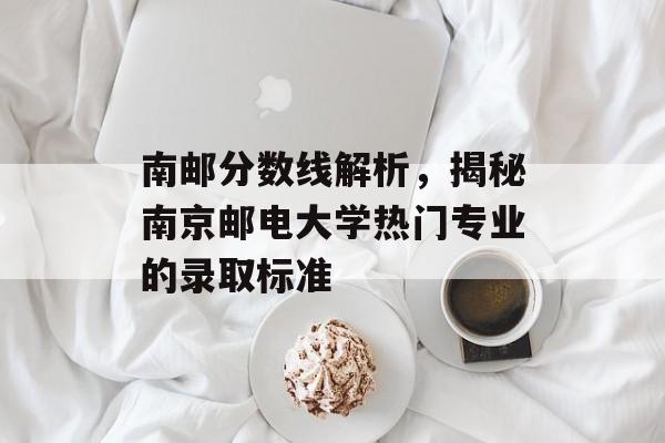 南邮分数线解析，揭秘南京邮电大学热门专业的录取标准
