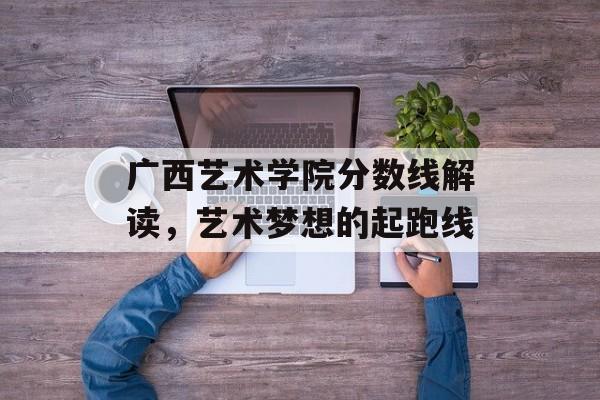 广西艺术学院分数线解读，艺术梦想的起跑线