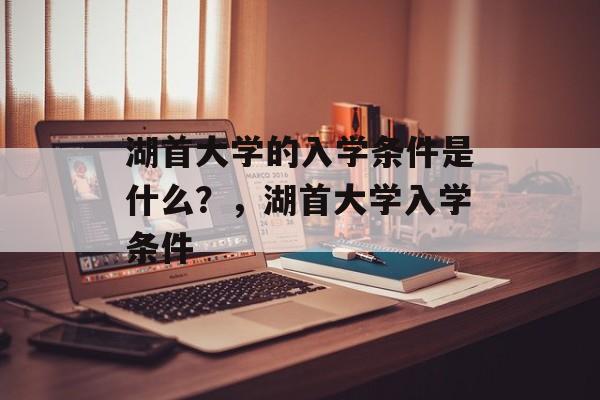 湖首大学的入学条件是什么?,湖首大学入学条件 湖首大学的入学条件是什么?,湖首大学入学条件