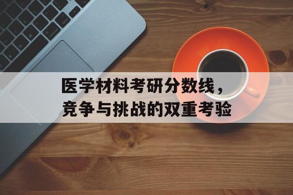 医学材料考研分数线,竞争与挑战的双重考验 医学材料考研分数线,竞争与挑战的双重考验