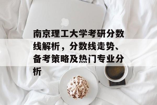 南京理工大学考研分数线解析，分数线走势、备考策略及热门专业分析
