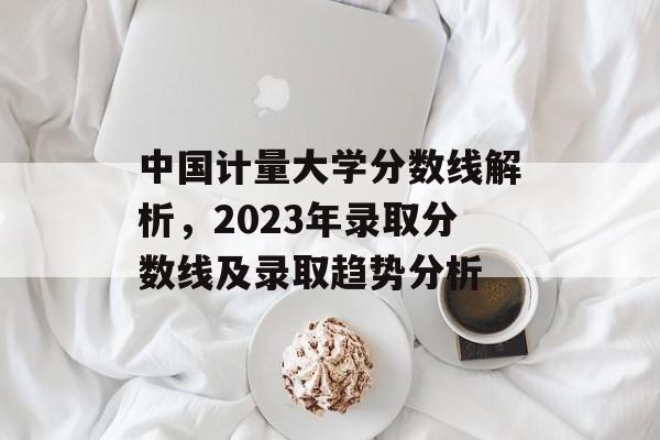 中国计量大学分数线解析，2023年录取分数线及录取趋势分析