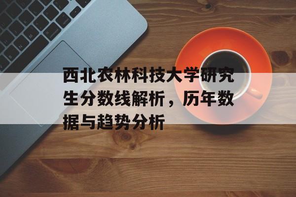 西北农林科技大学研究生分数线解析,历年数据与趋势分析 西北农林科技大学研究生分数线解析,历年数据与趋势分析