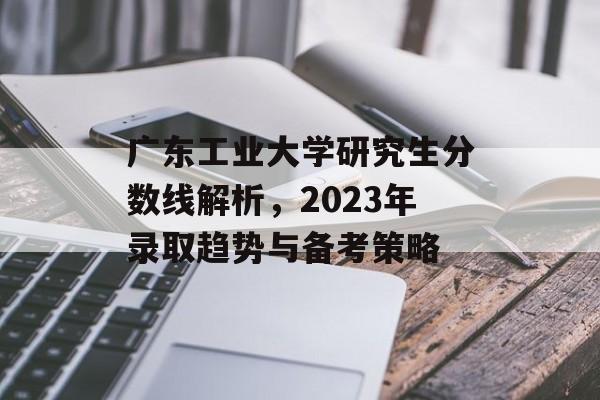 广东工业大学研究生分数线解析,2023年录取趋势与备考策略 广东工业大学研究生分数线解析,2023年录取趋势与备考策略