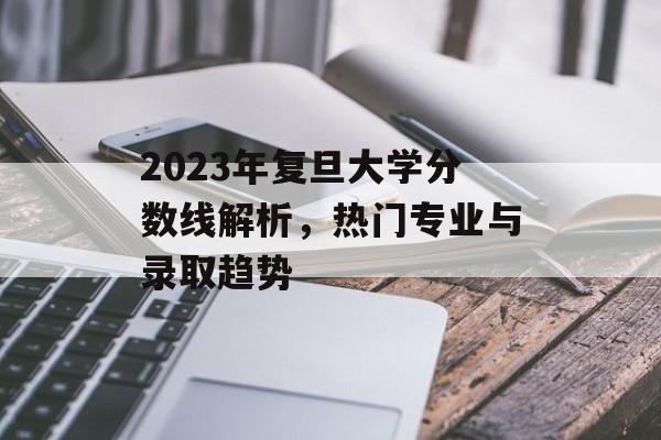 2023年复旦大学分数线解析,热门专业与录取趋势 2023年复旦大学分数线解析,热门专业与录取趋势