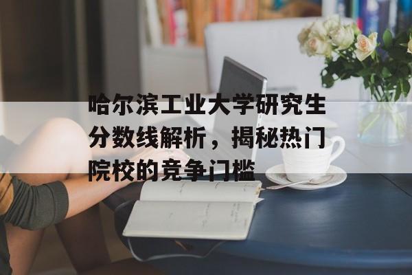 哈尔滨工业大学研究生分数线解析，揭秘热门院校的竞争门槛