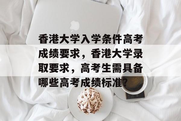 香港大学入学条件高考成绩要求,香港大学录取要求,高考生需具备哪些高考成绩标准? 香港大学入学条件高考成绩要求,香港大学录取要求,高考生需具备哪些高考成绩标准?