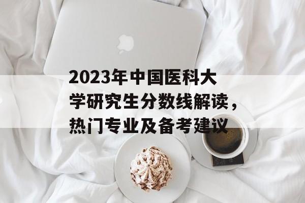 2023年中国医科大学研究生分数线解读,热门专业及备考建议 2023年中国医科大学研究生分数线解读,热门专业及备考建议