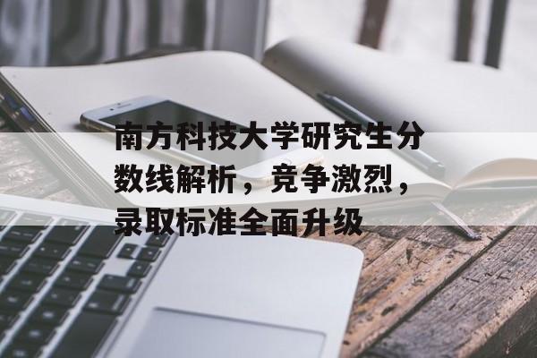 南方科技大学研究生分数线解析,竞争激烈,录取标准全面升级 南方科技大学研究生分数线解析,竞争激烈,录取标准全面升级