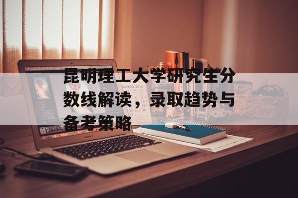 昆明理工大学研究生分数线解读，录取趋势与备考策略