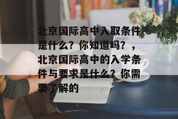 北京国际高中入取条件是什么？你知道吗？，北京国际高中的入学条件与要求是什么？你需要了解的