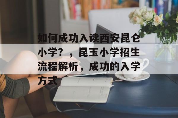 如何成功入读西安昆仑小学?,昆玉小学招生流程解析,成功的入学方式 如何成功入读西安昆仑小学?,昆玉小学招生流程解析,成功的入学方式