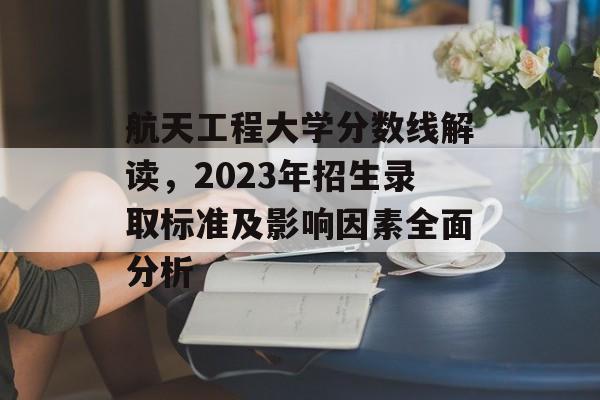 航天工程大学分数线解读,2023年招生录取标准及影响因素全面分析 航天工程大学分数线解读,2023年招生录取标准及影响因素全面分析