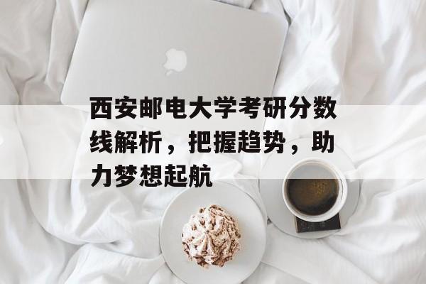 西安邮电大学考研分数线解析,把握趋势,助力梦想起航 西安邮电大学考研分数线解析,把握趋势,助力梦想起航