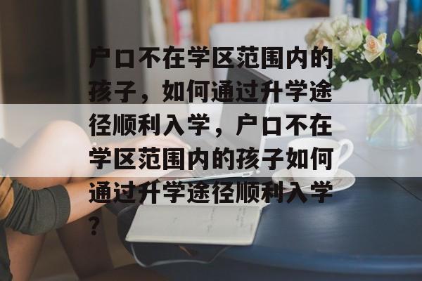 户口不在学区范围内的孩子,如何通过升学途径顺利入学,户口不在学区范围内的孩子如何通过升学途径顺利入学? 户口不在学区范围内的孩子,如何通过升学途径顺利入学,户口不在学区范围内的孩子如何通过升学途径顺利入学?