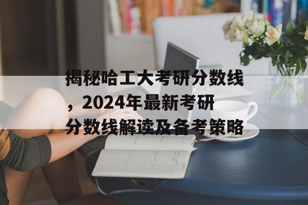 揭秘哈工大考研分数线，2024年最新考研分数线解读及备考策略