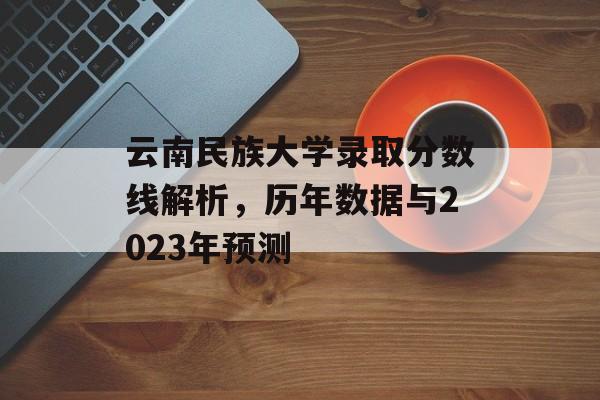 云南民族大学录取分数线解析,历年数据与2023年预测 云南民族大学录取分数线解析,历年数据与2023年预测