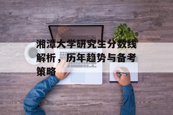 湘潭大学研究生分数线解析,历年趋势与备考策略 湘潭大学研究生分数线解析,历年趋势与备考策略