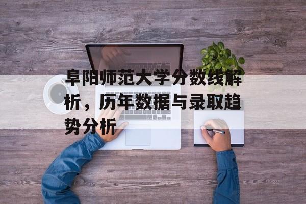 阜阳师范大学分数线解析,历年数据与录取趋势分析 阜阳师范大学分数线解析,历年数据与录取趋势分析