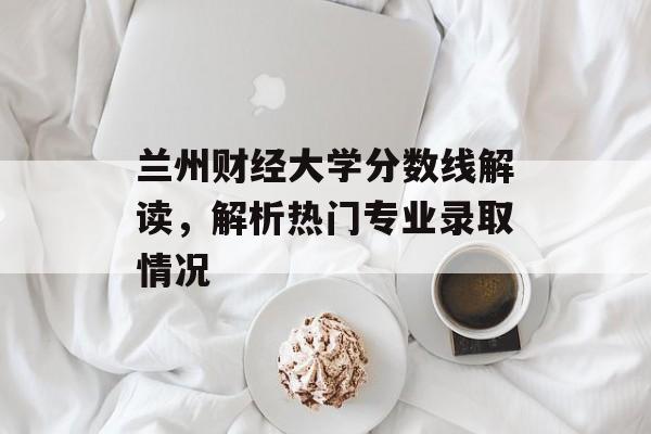 兰州财经大学分数线解读，解析热门专业录取情况