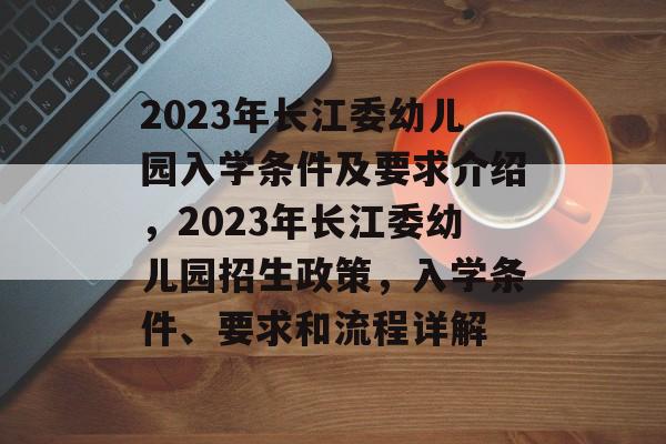 2023年长江委幼儿园入学条件及要求介绍，2023年长江委幼儿园招生政策，入学条件、要求和流程详解