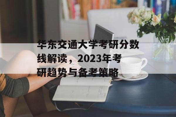 华东交通大学考研分数线解读，2023年考研趋势与备考策略