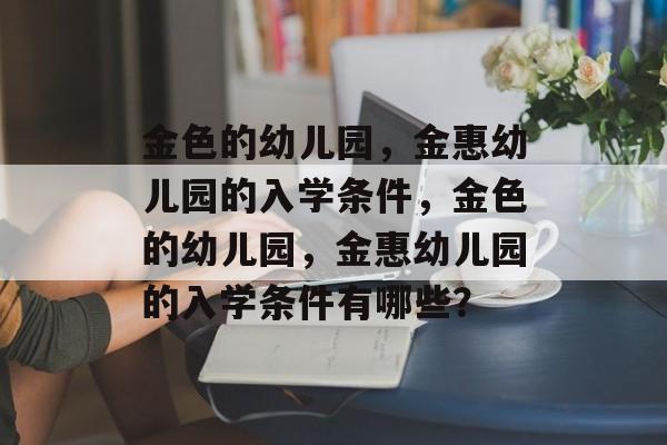 金色的幼儿园,金惠幼儿园的入学条件,金色的幼儿园,金惠幼儿园的入学条件有哪些? 金色的幼儿园,金惠幼儿园的入学条件,金色的幼儿园,金惠幼儿园的入学条件有哪些?
