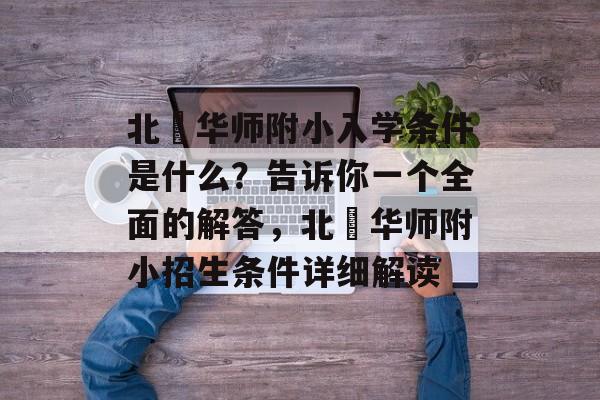 北滘华师附小入学条件是什么?告诉你一个全面的解答,北滘华师附小招生条件详细解读 北滘华师附小入学条件是什么?告诉你一个全面的解答,北滘华师附小招生条件详细解读