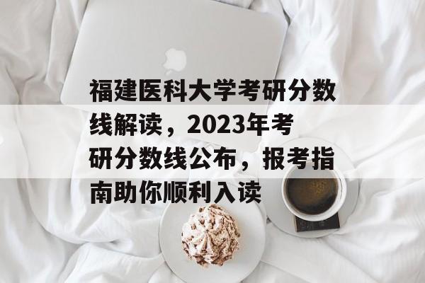福建医科大学考研分数线解读,2023年考研分数线公布,报考指南助你顺利入读 福建医科大学考研分数线解读,2023年考研分数线公布,报考指南助你顺利入读