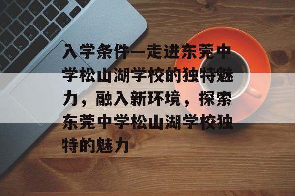 入学条件—走进东莞中学松山湖学校的独特魅力,融入新环境,探索东莞中学松山湖学校独特的魅力 入学条件—走进东莞中学松山湖学校的独特魅力,融入新环境,探索东莞中学松山湖学校独特的魅力