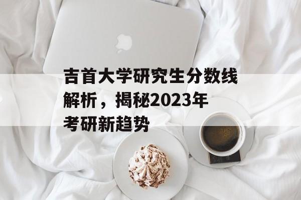 吉首大学研究生分数线解析,揭秘2023年考研新趋势 吉首大学研究生分数线解析,揭秘2023年考研新趋势