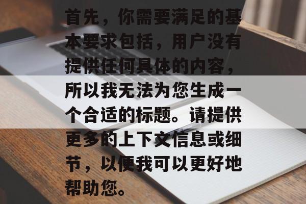 首先,你需要满足的基本要求包括,用户没有提供任何具体的内容,所以我无法为您生成一个合适的标题。请提供更多的上下文信息或细节,以便我可以更好地帮助您。 首先,你需要满足的基本要求包括,用户没有提供任何具体的内容,所以我无法为您生成一个合适的标题。请提供更多的上下文信息或细节,以便我可以更好地帮助您。