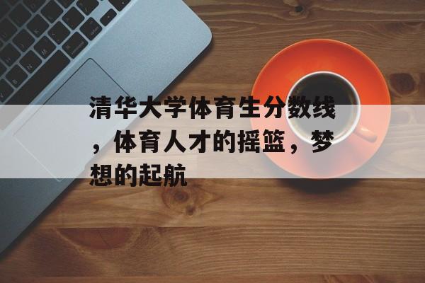 清华大学体育生分数线,体育人才的摇篮,梦想的起航 清华大学体育生分数线,体育人才的摇篮,梦想的起航