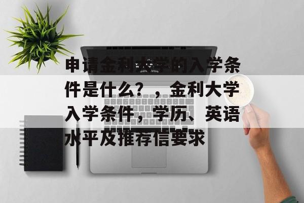 申请金利大学的入学条件是什么?,金利大学入学条件,学历、英语水平及推荐信要求 申请金利大学的入学条件是什么?,金利大学入学条件,学历、英语水平及推荐信要求