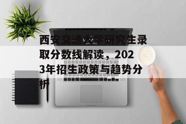 西安交通大学研究生录取分数线解读,2023年招生政策与趋势分析 西安交通大学研究生录取分数线解读,2023年招生政策与趋势分析