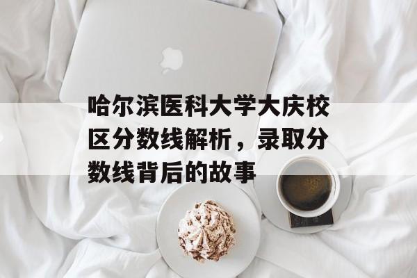 哈尔滨医科大学大庆校区分数线解析，录取分数线背后的故事
