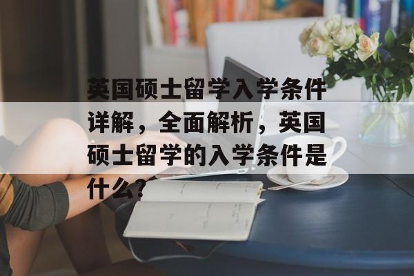 英国硕士留学入学条件详解,全面解析,英国硕士留学的入学条件是什么? 英国硕士留学入学条件详解,全面解析,英国硕士留学的入学条件是什么?