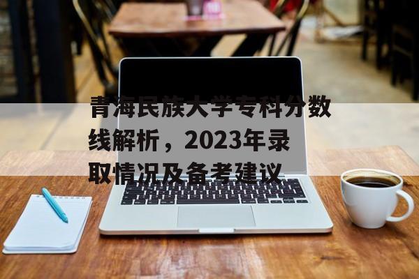 青海民族大学专科分数线解析,2023年录取情况及备考建议 青海民族大学专科分数线解析,2023年录取情况及备考建议