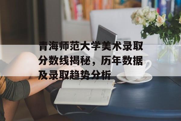 青海师范大学美术录取分数线揭秘,历年数据及录取趋势分析 青海师范大学美术录取分数线揭秘,历年数据及录取趋势分析