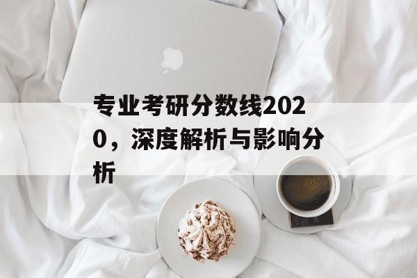 专业考研分数线2020,深度解析与影响分析 专业考研分数线2020,深度解析与影响分析
