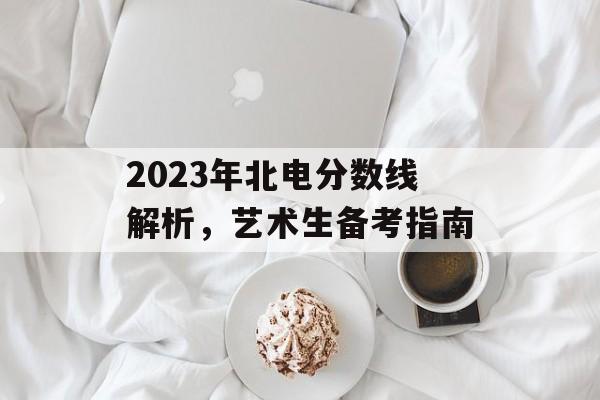 2023年北电分数线解析,艺术生备考指南 2023年北电分数线解析,艺术生备考指南