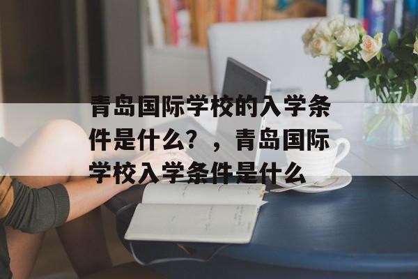青岛国际学校的入学条件是什么?,青岛国际学校入学条件是什么 青岛国际学校的入学条件是什么?,青岛国际学校入学条件是什么