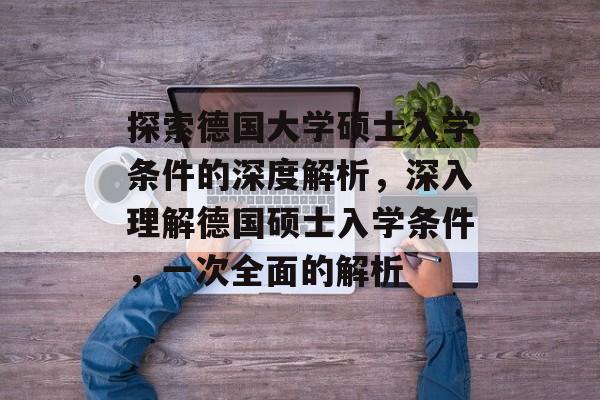 探索德国大学硕士入学条件的深度解析，深入理解德国硕士入学条件，一次全面的解析