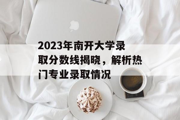 2023年南开大学录取分数线揭晓,解析热门专业录取情况 2023年南开大学录取分数线揭晓,解析热门专业录取情况