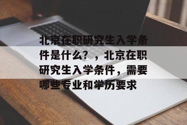 北京在职研究生入学条件是什么？，北京在职研究生入学条件，需要哪些专业和学历要求