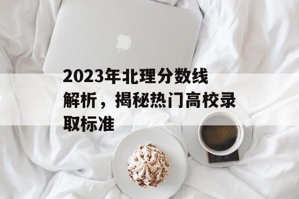 2023年北理分数线解析,揭秘热门高校录取标准 2023年北理分数线解析,揭秘热门高校录取标准