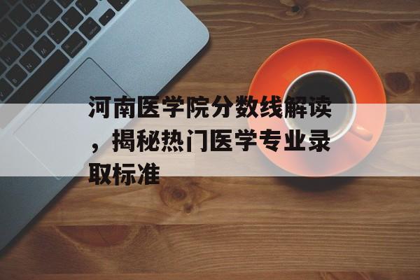 河南医学院分数线解读,揭秘热门医学专业录取标准 河南医学院分数线解读,揭秘热门医学专业录取标准