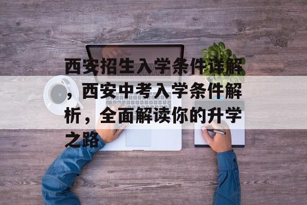 西安招生入学条件详解，西安中考入学条件解析，全面解读你的升学之路